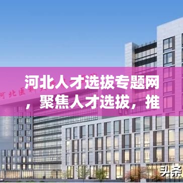 河北人才選拔專題網(wǎng)，聚焦人才選拔，推動(dòng)河北發(fā)展