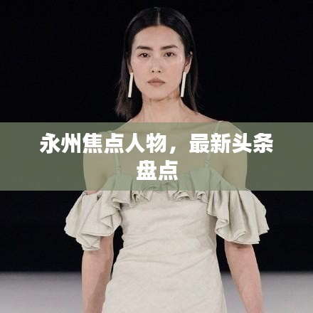 永州焦點(diǎn)人物，最新頭條盤點(diǎn)