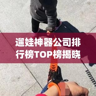 遛娃神器公司排行榜TOP榜揭曉！