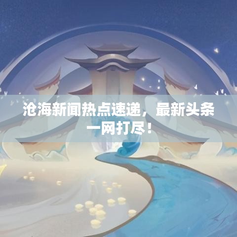 滄海新聞熱點(diǎn)速遞，最新頭條一網(wǎng)打盡！