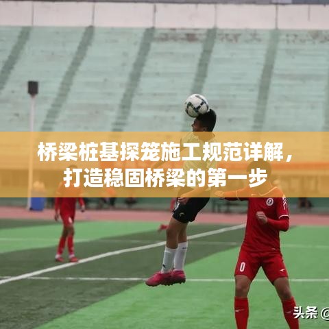 橋梁樁基探籠施工規(guī)范詳解，打造穩(wěn)固橋梁的第一步