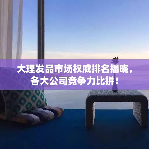 大理發(fā)品市場(chǎng)權(quán)威排名揭曉，各大公司競(jìng)爭(zhēng)力比拼！